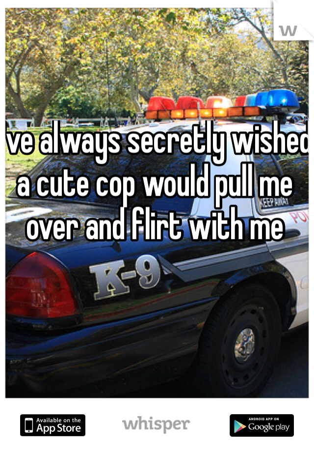 I've always secretly wished a cute cop would pull me over and flirt with me