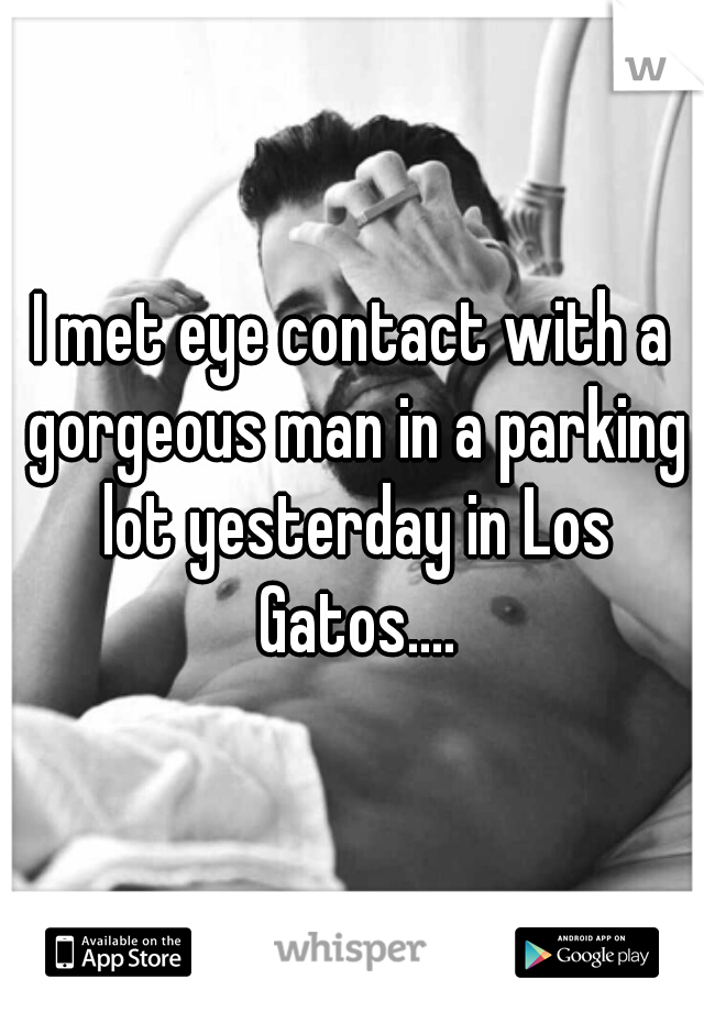 I met eye contact with a gorgeous man in a parking lot yesterday in Los Gatos....