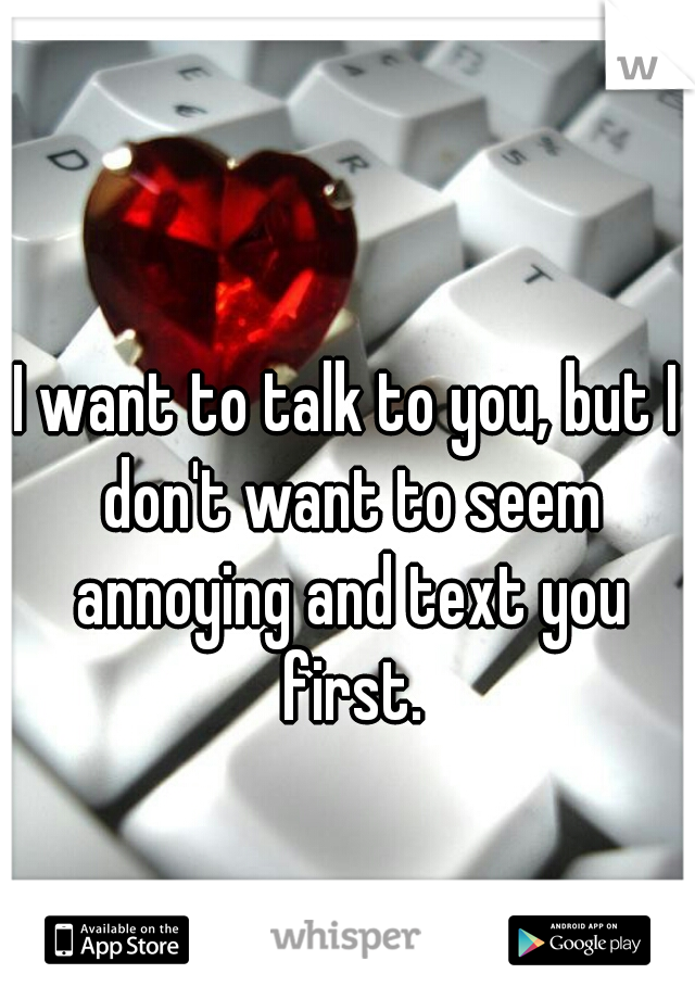 I want to talk to you, but I don't want to seem annoying and text you first.