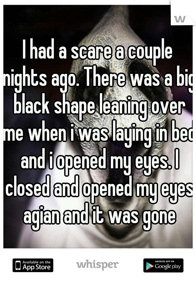 I had a scare a couple nights ago. There was a big black shape leaning over me when i was laying in bed and i opened my eyes. I closed and opened my eyes agian and it was gone