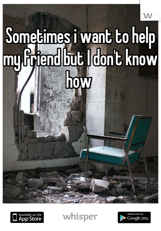 Sometimes i want to help my friend but I don't know how 