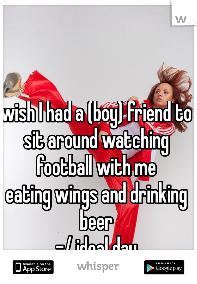 wish I had a (boy) friend to sit around watching football with me 
eating wings and drinking beer
-/ ideal day 