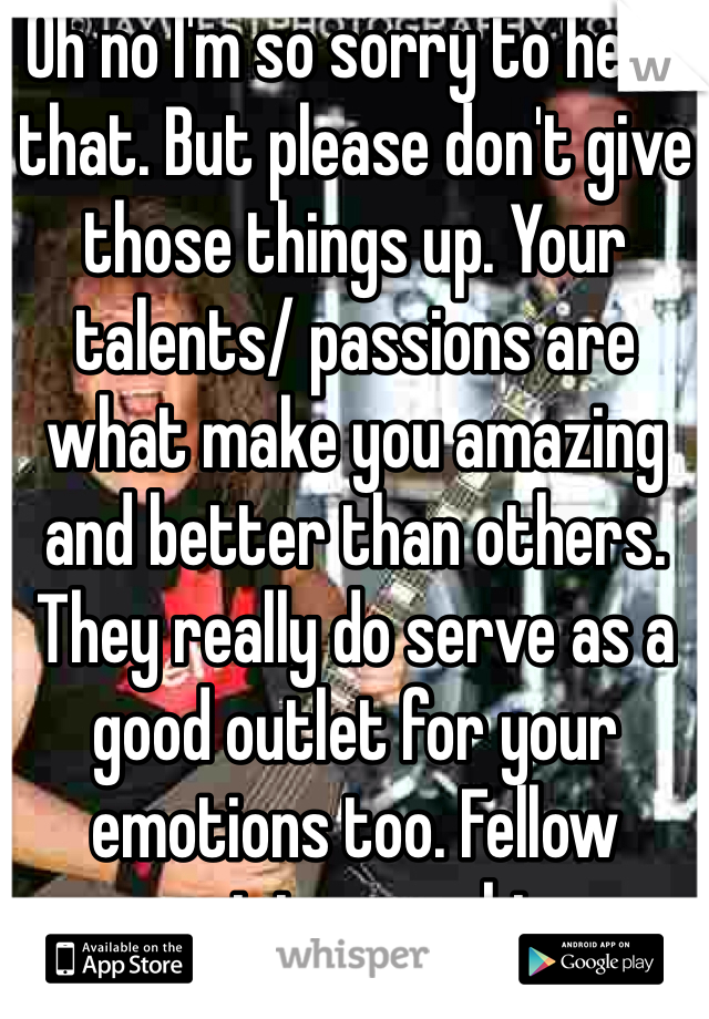 Oh no I'm so sorry to hear that. But please don't give those things up. Your talents/ passions are what make you amazing and better than others. They really do serve as a good outlet for your emotions too. Fellow musician speaking