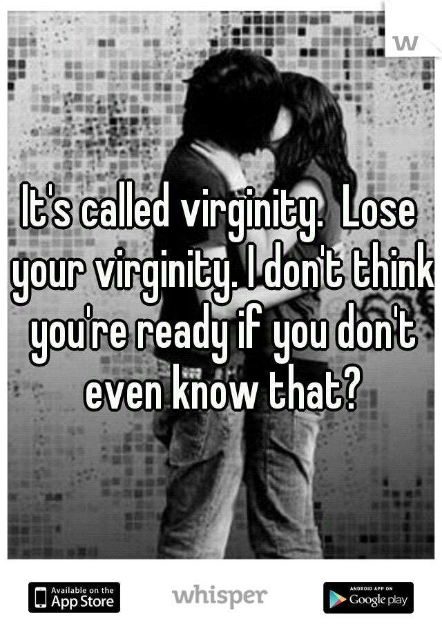 It's called virginity.  Lose your virginity. I don't think you're ready if you don't even know that?