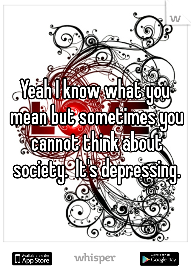 Yeah I know what you mean but sometimes you cannot think about society.  It's depressing.