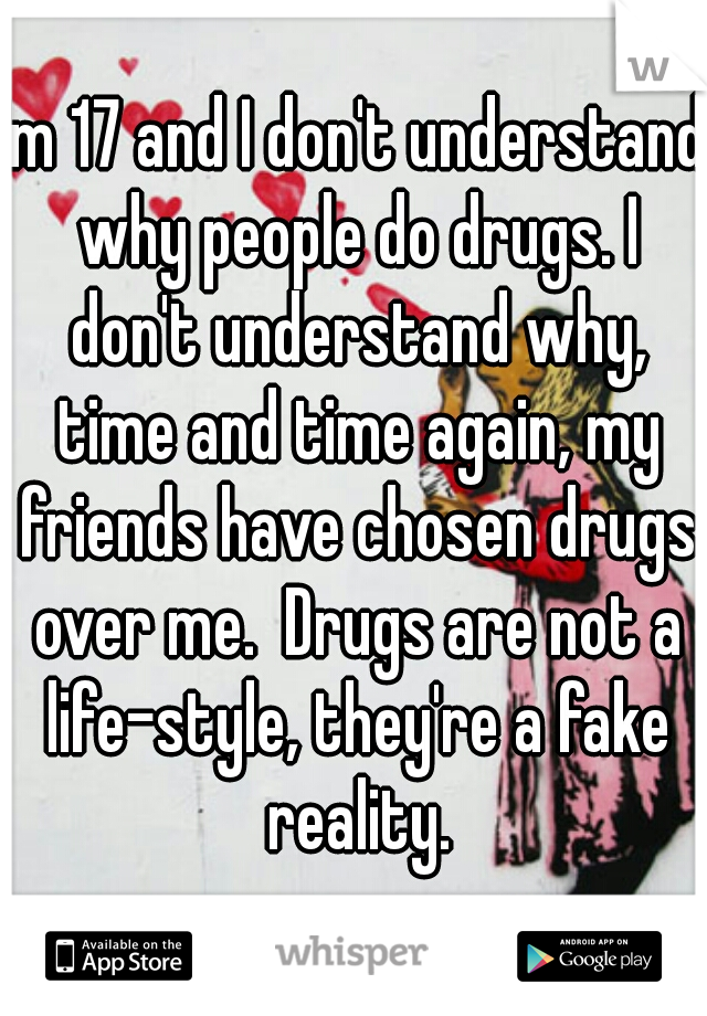 Im 17 and I don't understand why people do drugs. I don't understand why, time and time again, my friends have chosen drugs over me.  Drugs are not a life-style, they're a fake reality.