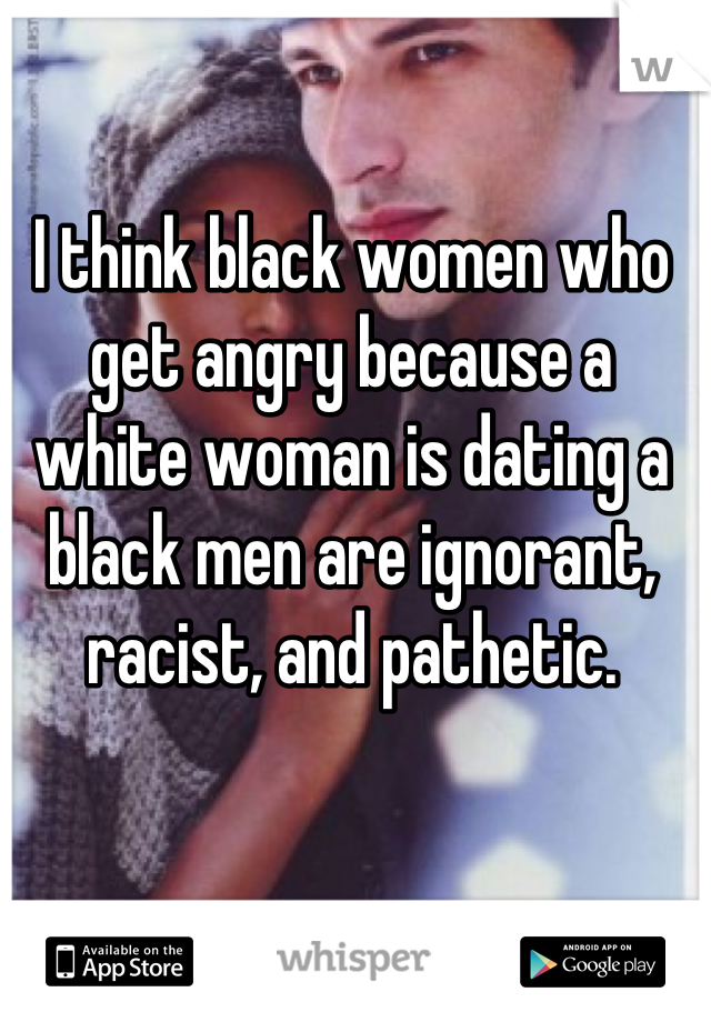 I think black women who get angry because a white woman is dating a black men are ignorant, racist, and pathetic.