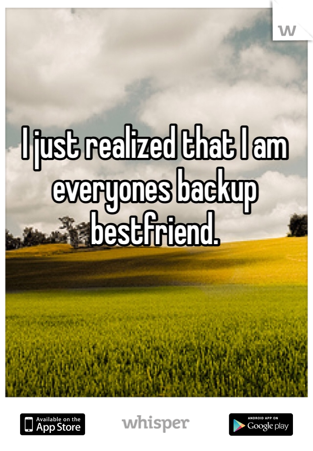 I just realized that I am everyones backup bestfriend. 