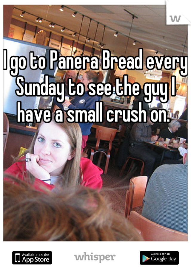 I go to Panera Bread every Sunday to see the guy I have a small crush on. 