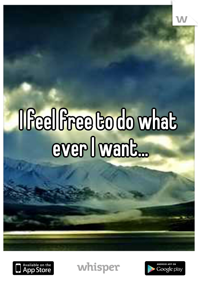 I feel free to do what ever I want...
 