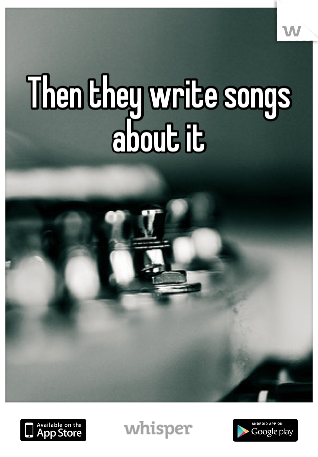 Then they write songs about it