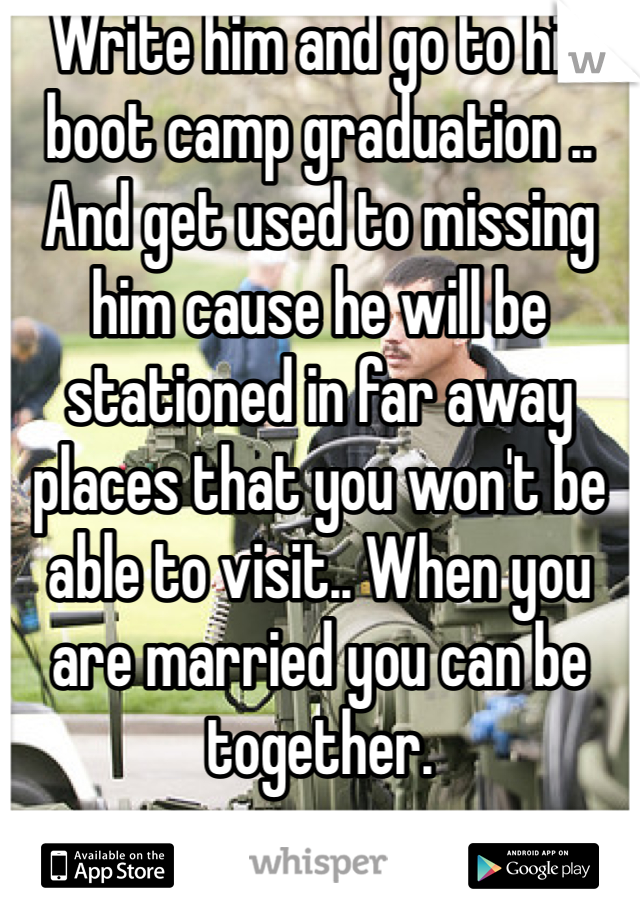 Write him and go to his boot camp graduation .. And get used to missing him cause he will be stationed in far away places that you won't be able to visit.. When you are married you can be together. 