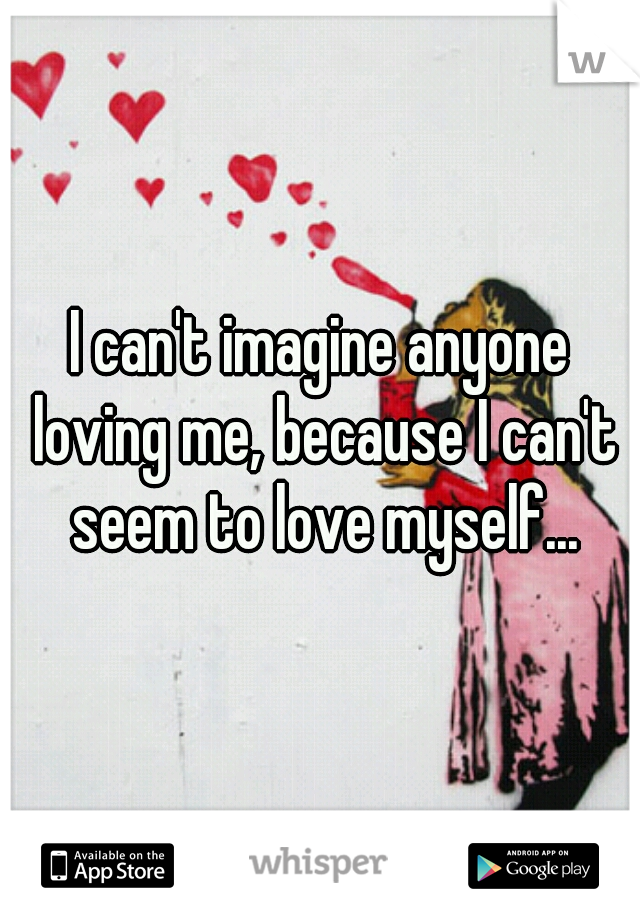 I can't imagine anyone loving me, because I can't seem to love myself...