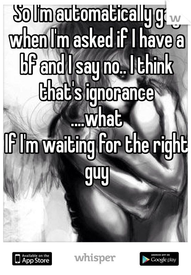 So I'm automatically gay when I'm asked if I have a bf and I say no.. I think that's ignorance 
....what 
If I'm waiting for the right guy 