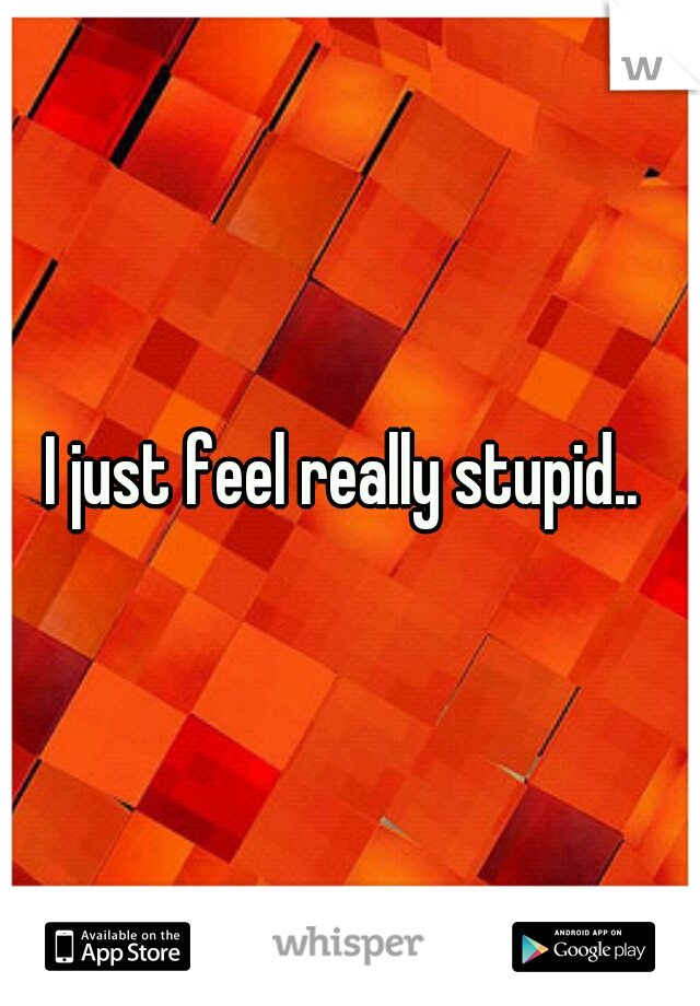 I just feel really stupid.. 