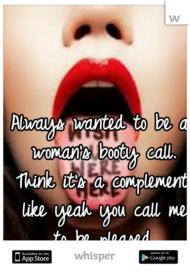 Always wanted to be a woman's booty call. Think it's a complement, like yeah you call me to be pleased.