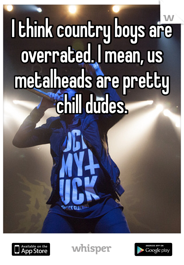 I think country boys are overrated. I mean, us metalheads are pretty chill dudes.