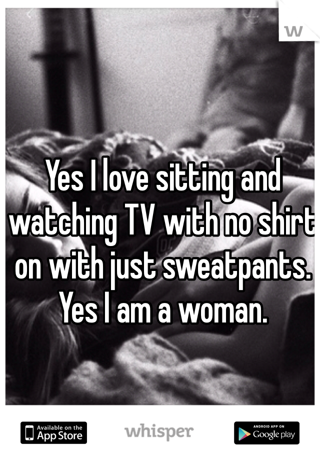 Yes I love sitting and watching TV with no shirt on with just sweatpants. Yes I am a woman. 