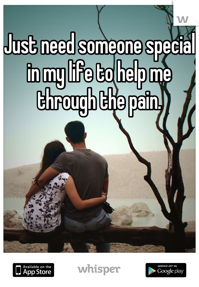 Just need someone special in my life to help me through the pain.