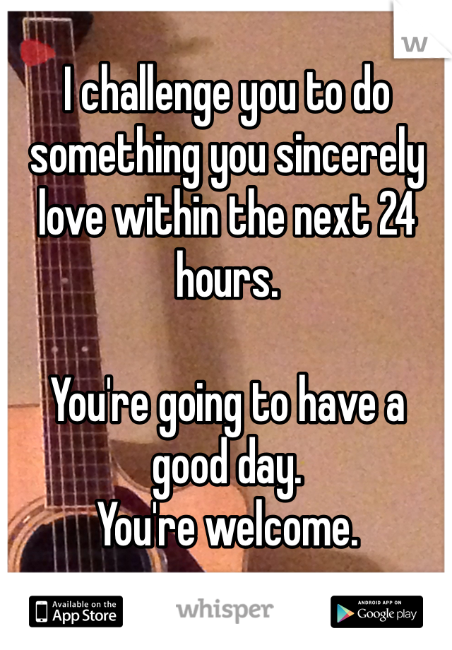 I challenge you to do something you sincerely love within the next 24 hours. 

You're going to have a good day. 
You're welcome.