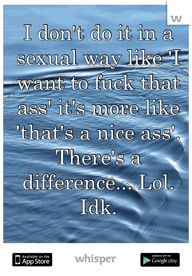 I don't do it in a sexual way like 'I want to fuck that ass' it's more like 'that's a nice ass'. There's a difference... Lol. Idk.