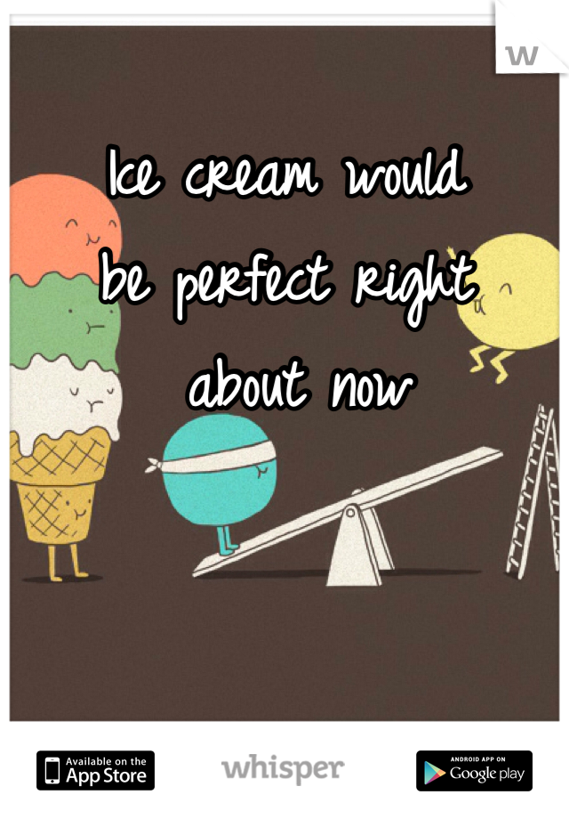 Ice cream would 
be perfect right
 about now 