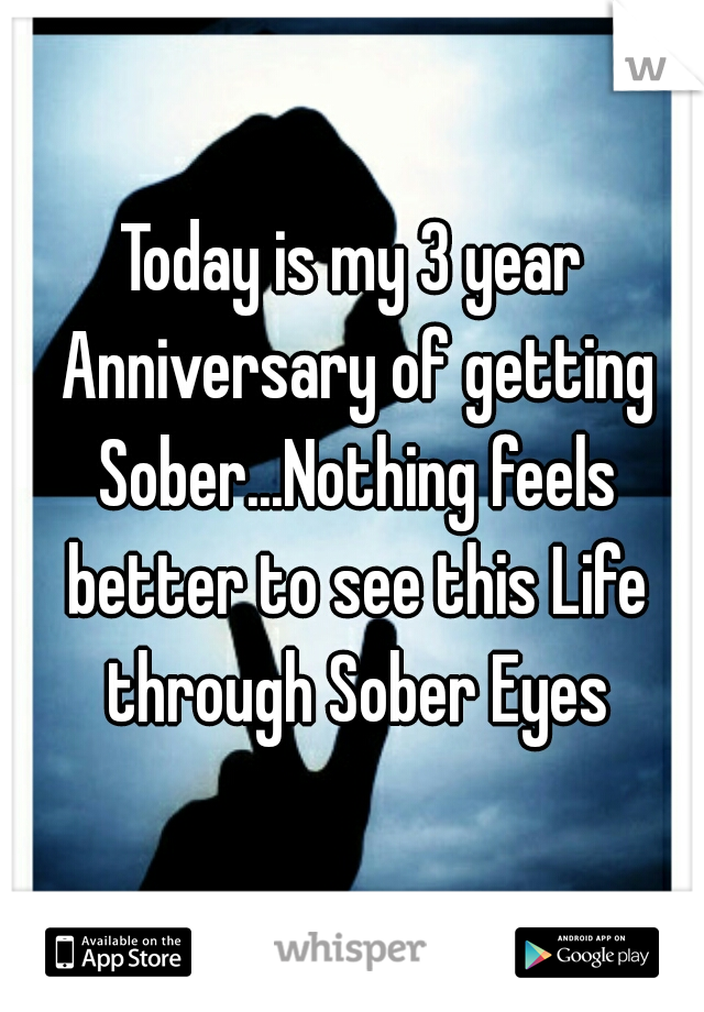 Today is my 3 year Anniversary of getting Sober...Nothing feels better to see this Life through Sober Eyes