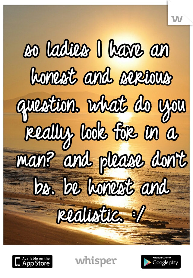 so ladies I have an honest and serious question. what do you really look for in a man? and please don't bs. be honest and realistic. :/