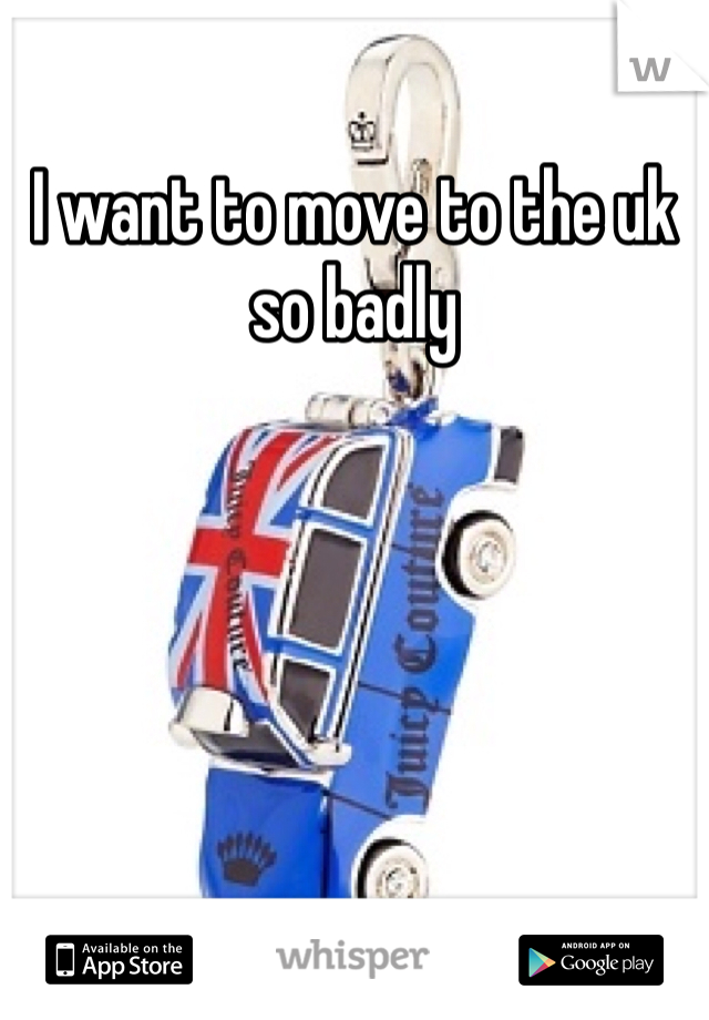 I want to move to the uk so badly 