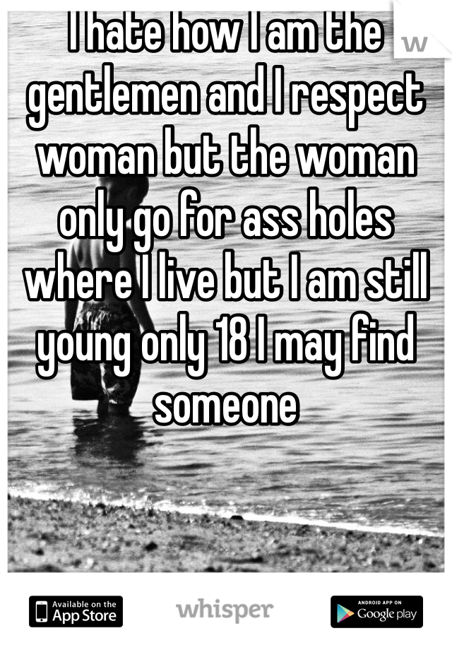 I hate how I am the gentlemen and I respect woman but the woman only go for ass holes where I live but I am still young only 18 I may find someone