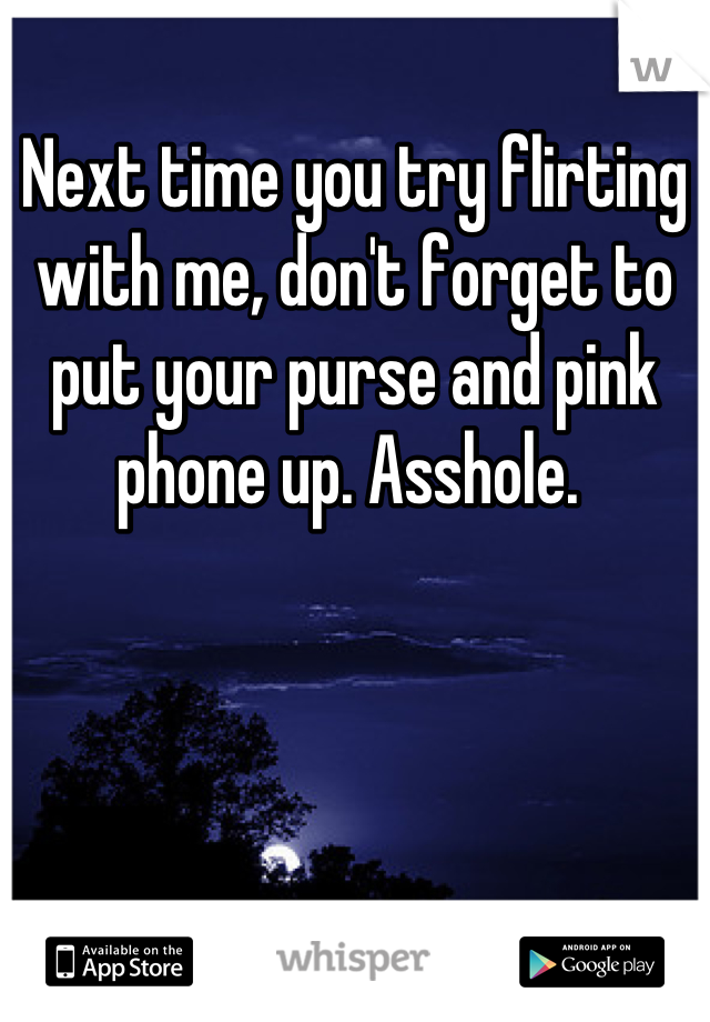 Next time you try flirting with me, don't forget to put your purse and pink phone up. Asshole. 