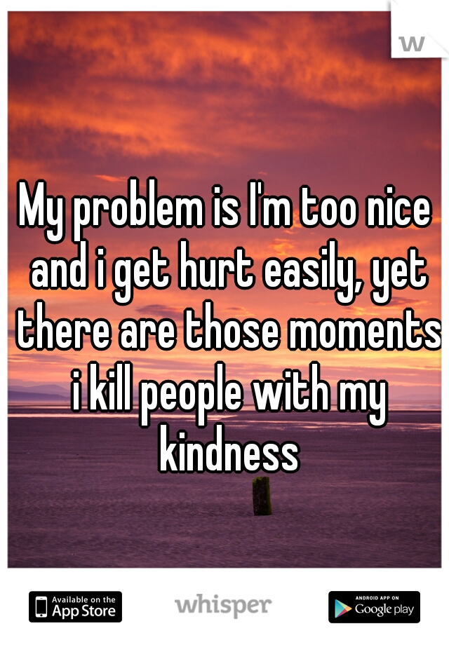 My problem is I'm too nice and i get hurt easily, yet there are those moments i kill people with my kindness