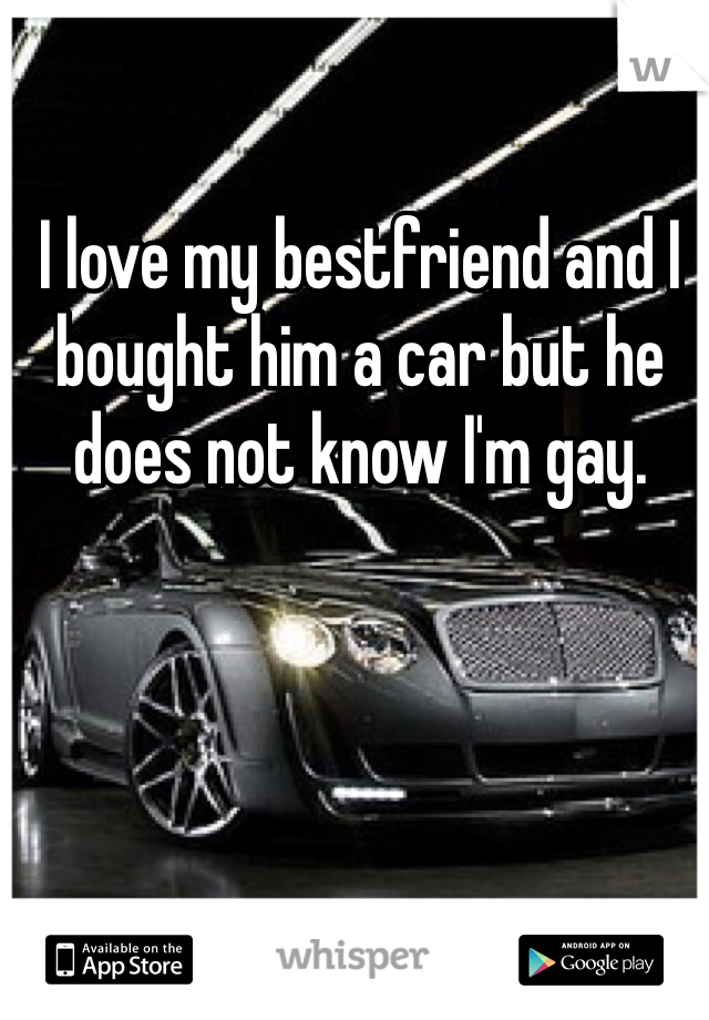 I love my bestfriend and I bought him a car but he does not know I'm gay.