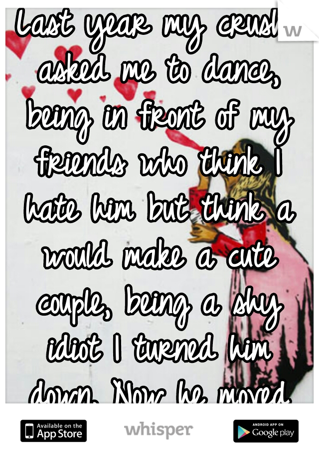 Last year my crush asked me to dance, being in front of my friends who think I hate him but think a would make a cute couple, being a shy idiot I turned him down. Now he moved and I still feel stupid.