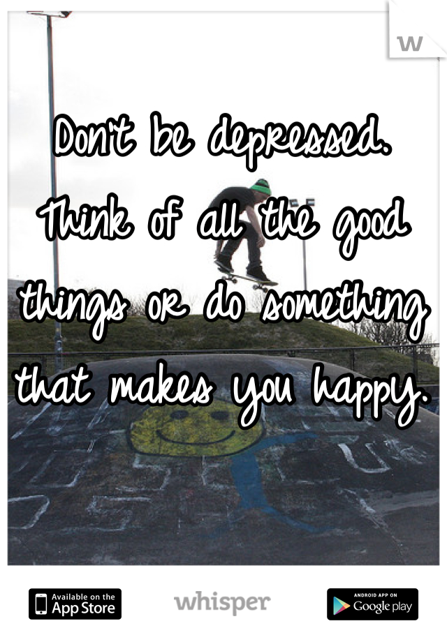 Don't be depressed. Think of all the good things or do something that makes you happy.