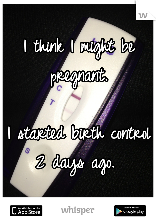 I think I might be pregnant. 

I started birth control 2 days ago. 