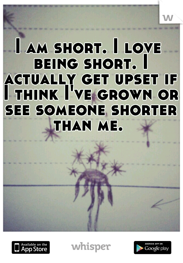 I am short. I love being short. I actually get upset if I think I've grown or see someone shorter than me. 
