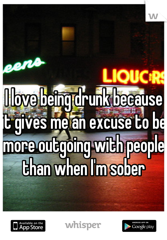 I love being drunk because it gives me an excuse to be more outgoing with people than when I'm sober 