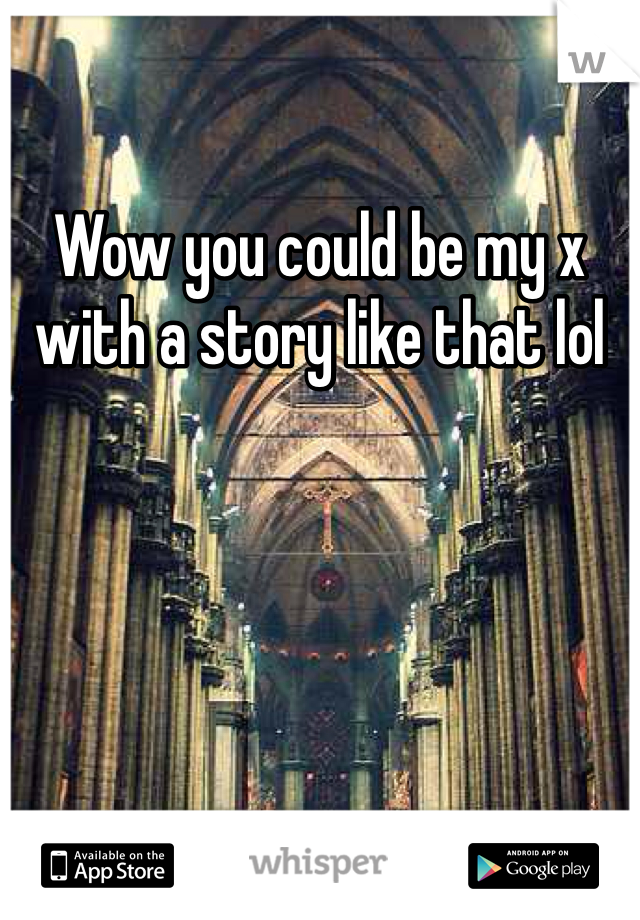 Wow you could be my x with a story like that lol 