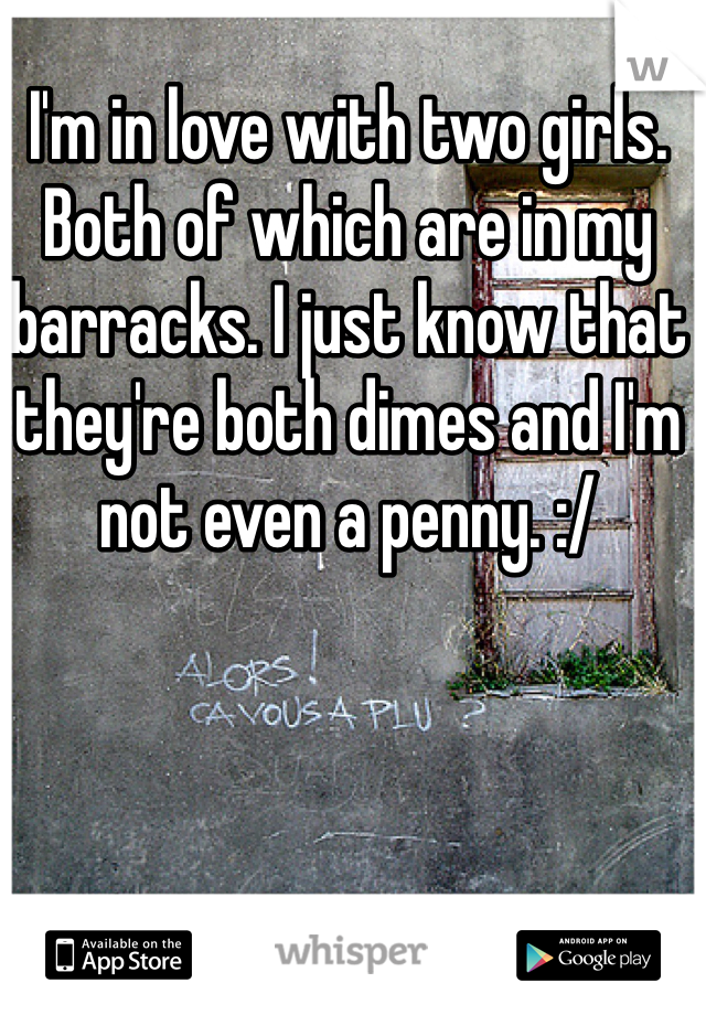 I'm in love with two girls. Both of which are in my barracks. I just know that they're both dimes and I'm not even a penny. :/