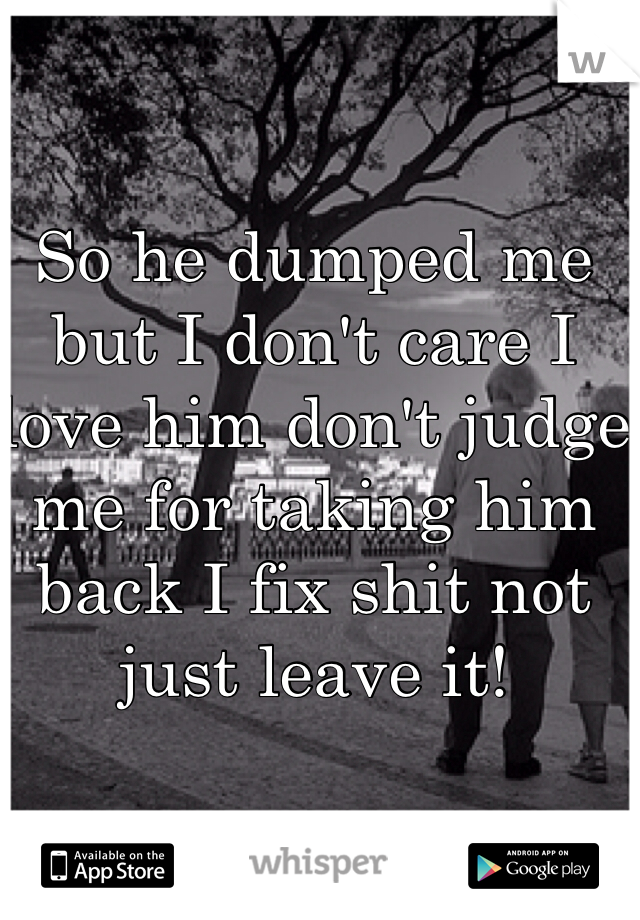 So he dumped me but I don't care I love him don't judge me for taking him back I fix shit not just leave it!