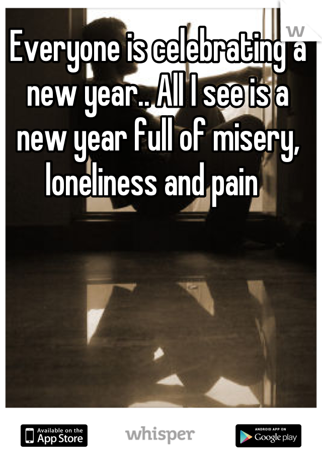 Everyone is celebrating a new year.. All I see is a new year full of misery, loneliness and pain  