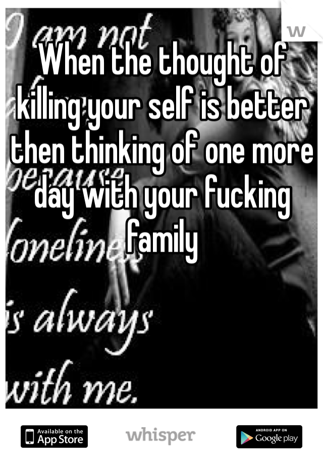 When the thought of killing your self is better then thinking of one more day with your fucking family 