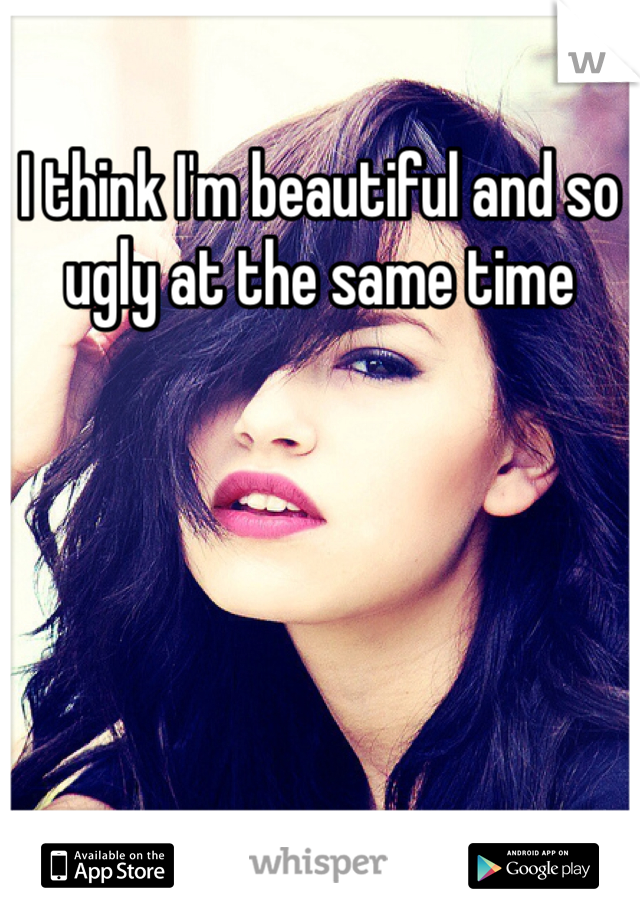 I think I'm beautiful and so ugly at the same time 