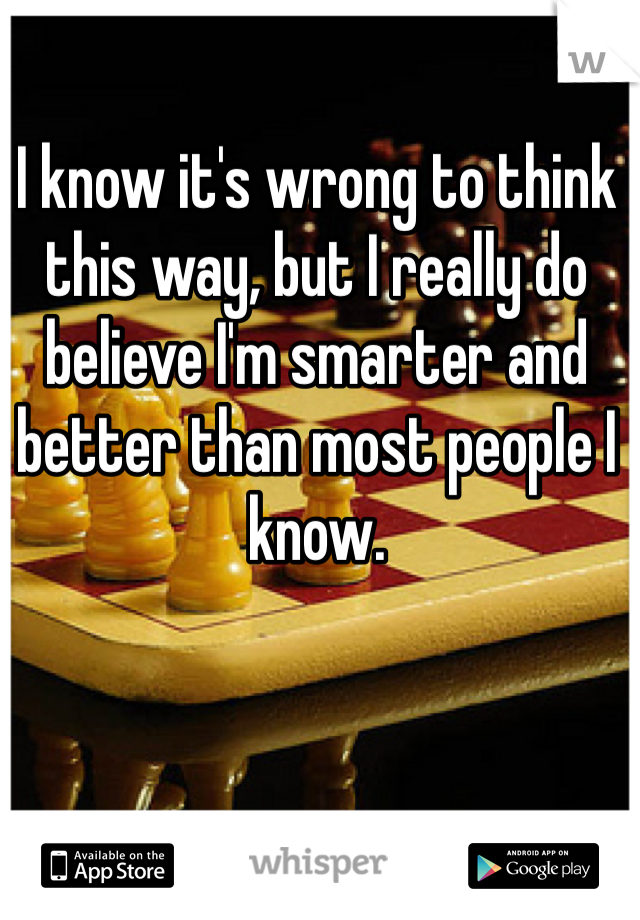 I know it's wrong to think this way, but I really do believe I'm smarter and better than most people I know. 