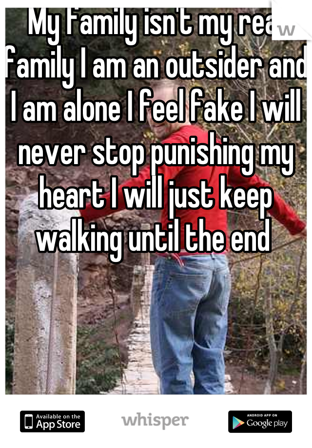 My family isn't my real family I am an outsider and I am alone I feel fake I will never stop punishing my heart I will just keep walking until the end 