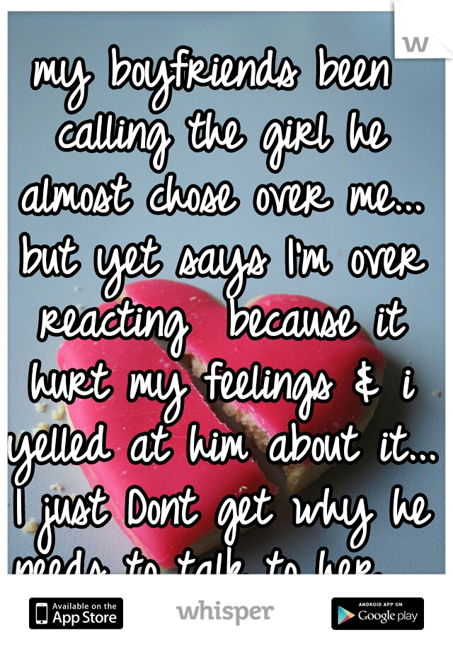 my boyfriends been calling the girl he almost chose over me... but yet says I'm over reacting  because it hurt my feelings & i yelled at him about it... I just Dont get why he needs to talk to her... 