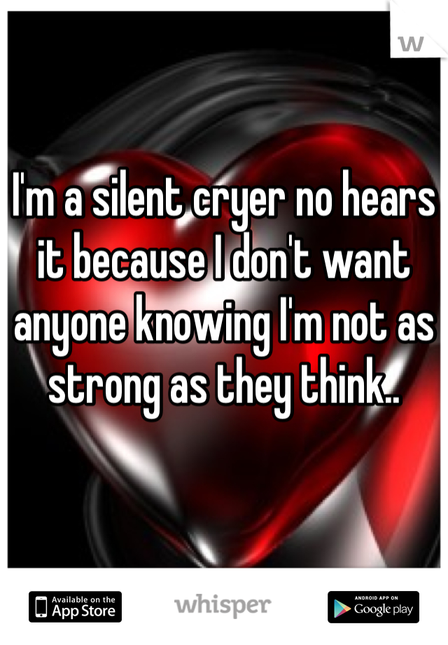 I'm a silent cryer no hears it because I don't want anyone knowing I'm not as strong as they think..