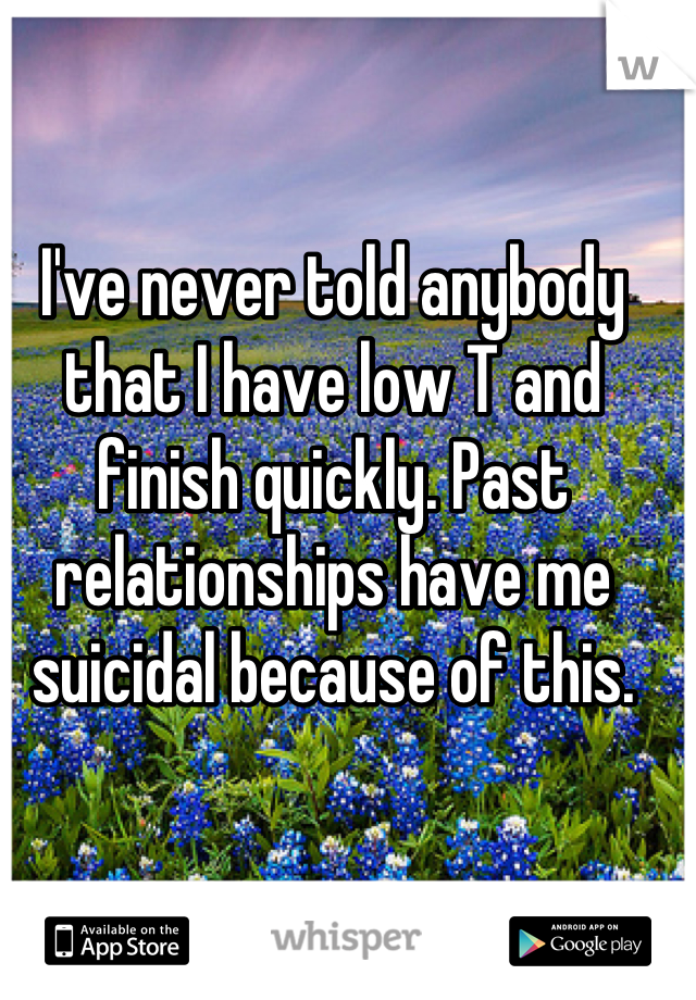 I've never told anybody that I have low T and finish quickly. Past relationships have me suicidal because of this.