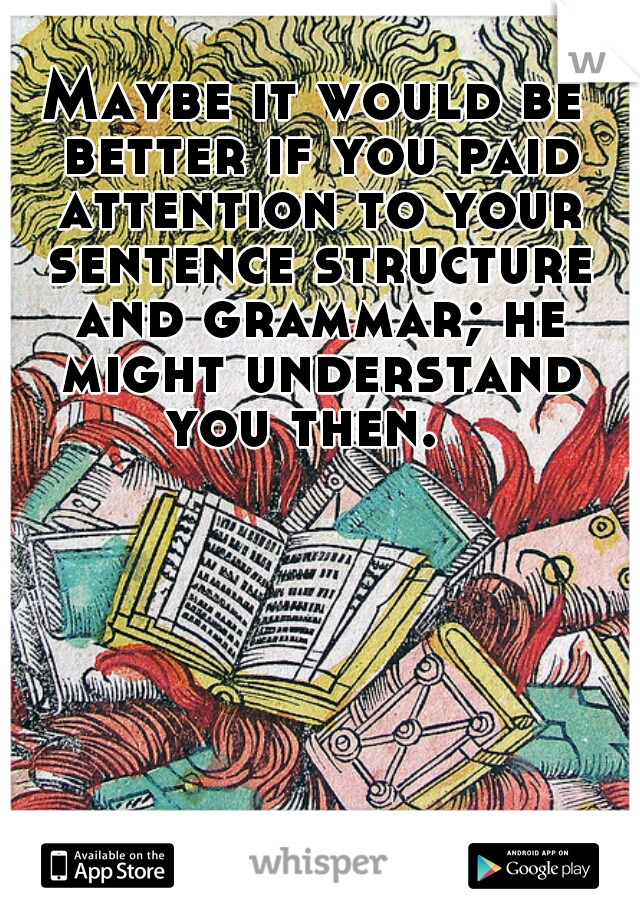 Maybe it would be better if you paid attention to your sentence structure and grammar; he might understand you then.  